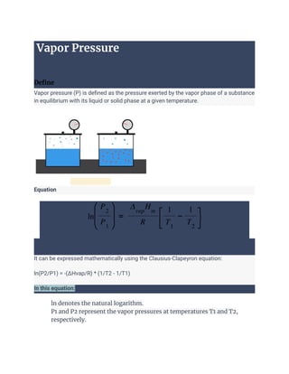 Vapor Pressure
Define
Vapor pressure (P) is defined as the pressure exerted by the vapor phase of a substance
in equilibrium with its liquid or solid phase at a given temperature.
general picture
Equation
It can be expressed mathematically using the Clausius-Clapeyron equation:
ln(P2/P1) = -(ΔHvap/R) * (1/T2 - 1/T1)
In this equation:
1. ln denotes the natural logarithm.
2. P1 and P2 represent the vapor pressures at temperatures T1 and T2,
respectively.
 