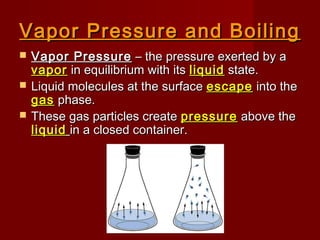 Vapor Pressure and BoilingVapor Pressure and Boiling
 Vapor PressureVapor Pressure – the pressure exerted by a– the pressure exerted by a
vaporvapor in equilibrium with itsin equilibrium with its liquidliquid state.state.
 Liquid molecules at the surfaceLiquid molecules at the surface escapeescape into theinto the
gasgas phase.phase.
 These gas particles createThese gas particles create pressurepressure above theabove the
liquidliquid in a closed container.in a closed container.
 