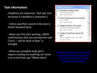 Task information:- Deadlines are important. ‘Nuf said. (Let me know if a deadline is unrealistic.)- Unless specified, assume time zone is Pacific Standard Zone.- When you first start working, I NEED confirmations that you received the task (”on it — will be done at Xpm” is enough).- When you complete tasks don’t require sending me anything, all I need is an e-mail that says “XXtask done”http://www.jeffwidman.com/blog/uncategorized/virtual-assistant-needed-how-to-hire-and-work-with-a-virtual-assistant/