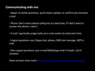 Communicating with me:- Skype: to clarify questions, quick status update, or confirm you received a task- Phone: Don’t worry about calling me at a bad time. If I don’t want to answer the phone, I won’t.- E-mail: I generally assign tasks via e-mail–easier to track over time.- Urgent questions–use: Skype chat, phone, SMS text message. NOT e-mail.- Non-urgent questions: just e-mail/SMS/skype chat if simple. Call if complex.(How to leave voice mails: http://delicious.com/jeffwidman/voicemail)