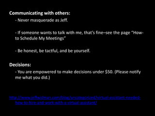 Communicating with others:	- Never masquerade as Jeff.- If someone wants to talk with me, that’s fine–see the page “How-to Schedule My Meetings”- Be honest, be tactful, and be yourself.Decisions:	- You are empowered to make decisions under $50. (Please notify me what you did.)http://www.jeffwidman.com/blog/uncategorized/virtual-assistant-needed-how-to-hire-and-work-with-a-virtual-assistant/