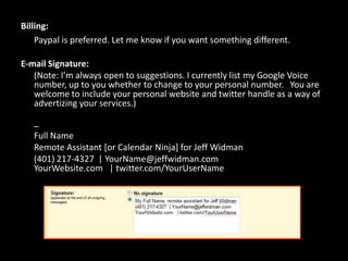 Billing:Paypal is preferred. Let me know if you want something different.E-mail Signature:	(Note: I’m always open to suggestions. I currently list my Google Voice number, up to you whether to change to your personal number.   You are welcome to include your personal website and twitter handle as a way of advertizing your services.)	– Full Name	Remote Assistant [or Calendar Ninja] for Jeff Widman	(401) 217-4327 | YourName@jeffwidman.comYourWebsite.com | twitter.com/YourUserName