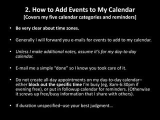2. How to Add Events to My Calendar [Covers my five calendar categories and reminders]Be very clear about time zones.Generally I will forward you e-mails for events to add to my calendar.Unless I make additional notes, assume it’s for my day-to-day calendar.E-mail me a simple “done” so I know you took care of it.Do not create all-day appointments on my day-to-day calendar–either block out the specific time I’m busy (eg, 8am-6:30pm if evening free), or put in followup calendar for reminders. (Otherwise it screws up free/busy information that I share with others).If duration unspecified–use your best judgment…