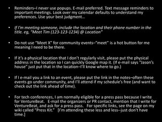 Reminders–I never use popups. E-mail preferred. Text message reminders to important meetings. Look over my calendar defaults to understand my preferences. Use your best judgment…If I’m meeting someone, include the location and their phone number in the title. eg, “Meet Tim (123-123-1234) @ Location” Do not use “Meet X” for community events–”meet” is a hot button for me meaning I need to be there.If it’s a physical location that I don’t regularly visit, please put the physical address in the location so I can quickly Google map it. (If e-mail says “Jason’s house” just put that in the location–I’ll know where to go.)If I e-mail you a link to an event, please put the link in the notes–often these events go under community, and I’ll attend if my schedule’s free (and want to check out the link ahead of time).For tech conferences, I am normally eligible for a press pass because I write for VentureBeat.   E-mail the organizers or PR contact, mention that I write for VentureBeat, and ask for a press pass.   For specific links, see the page on my wiki called “Press Kit.”   [I'm attending these less and less--just don't have time.]