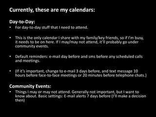 Currently, these are my calendars:Day-to-Day:For day-to-day stuff that I need to attend.This is the only calendar I share with my family/key friends, so if I’m busy, it needs to be on here. If I may/may not attend, it’ll probably go under community events.Default reminders: e-mail day before and sms before any scheduled calls and meetings.(If it’s important, change to e-mail 3 days before, and text message 10 hours before face-to-face meetings or 20 minutes before telephone chats.)Community Events:Things I may or may not attend. Generally not important, but I want to know about. Basic settings: E-mail alerts 7 days before (I’ll make a decision then)