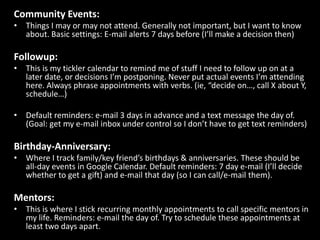 Community Events:Things I may or may not attend. Generally not important, but I want to know about. Basic settings: E-mail alerts 7 days before (I’ll make a decision then)Followup:This is my tickler calendar to remind me of stuff I need to follow up on at a later date, or decisions I’m postponing. Never put actual events I’m attending here. Always phrase appointments with verbs. (ie, “decide on…, call X about Y, schedule…)Default reminders: e-mail 3 days in advance and a text message the day of. (Goal: get my e-mail inbox under control so I don’t have to get text reminders)Birthday-Anniversary:Where I track family/key friend’s birthdays & anniversaries. These should be all-day events in Google Calendar. Default reminders: 7 day e-mail (I’ll decide whether to get a gift) and e-mail that day (so I can call/e-mail them).Mentors:This is where I stick recurring monthly appointments to call specific mentors in my life. Reminders: e-mail the day of. Try to schedule these appointments at least two days apart.