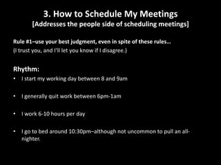3. How to Schedule My Meetings [Addresses the people side of scheduling meetings]Rule #1–use your best judgment, even in spite of these rules…(I trust you, and I’ll let you know if I disagree.)Rhythm:I start my working day between 8 and 9amI generally quit work between 6pm-1amI work 6-10 hours per dayI go to bed around 10:30pm–although not uncommon to pull an all-nighter.