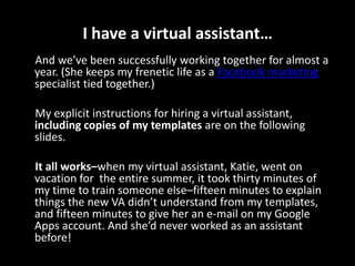 I have a virtual assistant…     And we’ve been successfully working together for almost a year. (She keeps my frenetic life as a Facebook marketing specialist tied together.)     My explicit instructions for hiring a virtual assistant, includingcopies of my templates are on the following slides.It all works–whenmy virtual assistant, Katie, went on vacation for the entire summer, it took thirty minutes of my time to train someone else–fifteen minutes to explain things the new VA didn’t understand from my templates, and fifteen minutes to give her an e-mail on my Google Apps account. And she’d never worked as an assistant before!
