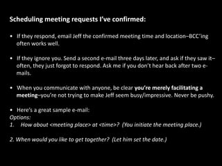 Here’s a sample e-mail I’ve used before:Name,This is YourFirstName, Jeff’s virtual assistant–I manage his calendar and schedule meetings.Jeff said he appreciated your reaching out to him–he would love to chat with you.He normally finds a 20-30 minute phone call most efficient.However, Jeff doesn’t want to waste your time, so he asked that you e-mail me 3 potential discussion topics/questions.Pleasesend me your phone number, and two good days/times to call you this week (include time zone). I’ll set an appointment on Jeff’s calendar and get back to you.By the way, I checked out your blog–very nice! [totally optional--only if true]Thanks!YourFirstName