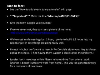 Scheduling meeting requests I’ve confirmed:   If they respond, email Jeff the confirmed meeting time and location–BCC’ingoften works well.   If they ignore you. Send a second e-mail three days later, and ask if they saw it–often, they just forgot to respond. Ask me if you don’t hear back after two e-  mails.   When you communicate with anyone, be clear you’re merely facilitating a meeting–you’re not trying to make Jeff seem busy/impressive. Never be pushy.   Here’s a great sample e-mail:Options:How about <meeting place> at <time>? (You initiate the meeting place.)2. When would you like to get together? (Let him set the date.)