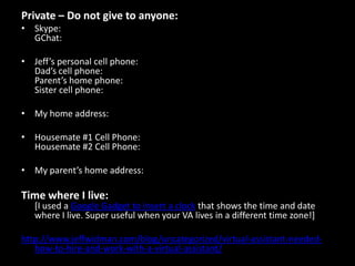 5. How to Use my Wiki [Explains my folder architecture] 6. How to Process My E-mail–Ignore For Now [For now, I find it simplest to handle my own e-mail] 7. How to Add Someone to Jeff’s Contacts [Self-explanatory] http://www.jeffwidman.com/blog/uncategorized/virtual-assistant-needed-how-to-hire-and-work-with-a-virtual-assistant/