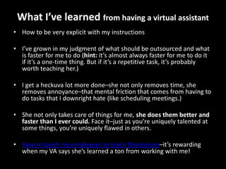 What I’ve learned from having a virtual assistantHow to be very explicit with my instructionsI’ve grown in my judgment of what should be outsourced and what is faster for me to do (hint: it’s almost always faster for me to do it if it’s a one-time thing. But if it’s a repetitive task, it’s probably worth teaching her.)I get a heckuva lot more done–she not only removes time, she removes annoyance–that mental friction that comes from having to do tasks that I downright hate (like scheduling meetings.)She not only takes care of things for me, she does them better and faster than I ever could. Face it–just as you’re uniquely talented at some things, you’re uniquely flawed in others.How to teach my employees to teach themselves–it’s rewarding when my VA says she’s learned a ton from working with me!