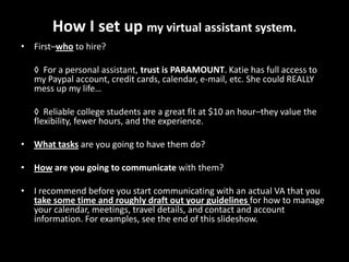 How I set up my virtual assistant system.First–whoto hire?◊  For a personal assistant, trust is PARAMOUNT. Katie has full access to my Paypal account, credit cards, calendar, e-mail, etc. She could REALLY mess up my life… 	◊  Reliable college students are a great fit at $10 an hour–they value the flexibility, fewer hours, and the experience.What tasksare you going to have them do?How are you going to communicate with them?I recommend before you start communicating with an actual VA that you take some time and roughly draft out your guidelines for how to manage your calendar, meetings, travel details, and contact and account information. For examples, see the end of this slideshow.