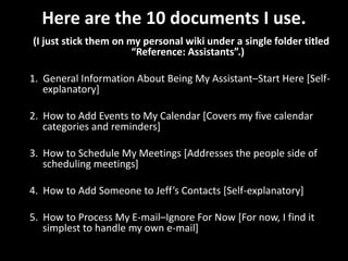 Here are the 10 documents I use.(I just stick them on my personal wiki under a single folder titled “Reference: Assistants”.)1.  General Information About Being My Assistant–Start Here [Self-explanatory]2.  How to Add Events to My Calendar [Covers my five calendar categories and reminders]3.  How to Schedule My Meetings [Addresses the people side of scheduling meetings]4.  How to Add Someone to Jeff’s Contacts [Self-explanatory]5.  How to Process My E-mail–Ignore For Now [For now, I find it simplest to handle my own e-mail]