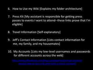6.   How to Use my Wiki [Explains my folder architecture]7.   Press Kit [My assistant is responsible for getting press          passes to events I want to attend--these links prove that I'm       eligible]8.   Travel Information [Self-explanatory]Jeff’s Contact Information [Lists contact information for        me, my family, and my housemates]10.  My Accounts [Lists my low-level usernames and passwords           for different accounts across the web]http://www.jeffwidman.com/blog/uncategorized/virtual-assistant-needed-how-to-hire-and-work-with-a-virtual-assistant/