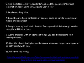 5. Find the folder called “r: Assistants” and read the document “General Information About Being My Assistant–Start Here.”6. Read everything else.7. Go add yourself as a contact in my address book–be sure to include your mobile phone number.8. Setup a meeting with me in the next few days–schedule it on my calendar using the wiki instructions.9. (Come prepared with an agenda of things you don’t understand from reading the wiki.)10. Over the phone, I will give you the secure version of my password–please be VERY careful with this.11. We’re off and rolling!http://www.jeffwidman.com/blog/uncategorized/virtual-assistant-needed-how-to-hire-and-work-with-a-virtual-assistant/