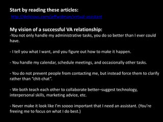 Start by reading these articles:http://delicious.com/jeffwidman/virtual-assistantMy vision of a successful VA relationship:You not only handle my administrative tasks, you do so better than I ever could have.- I tell you what I want, and you figure out how to make it happen.- You handle my calendar, schedule meetings, and occasionally other tasks.- You do not prevent people from contacting me, but instead force them to clarify rather than “chit-chat”.- We both teach each other to collaborate better–suggest technology, interpersonal skills, marketing advice, etc.- Never make it look like I’m soooo important that I need an assistant. (You’re freeing me to focus on what I do best.)