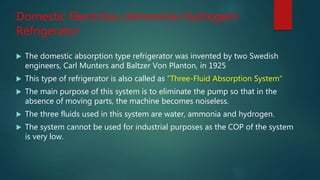 Domestic Electrolux (Ammonia Hydrogen)
Refrigerator
 The domestic absorption type refrigerator was invented by two Swedish
engineers, Carl Munters and Baltzer Von Planton, in 1925
 This type of refrigerator is also called as “Three-Fluid Absorption System“
 The main purpose of this system is to eliminate the pump so that in the
absence of moving parts, the machine becomes noiseless.
 The three fluids used in this system are water, ammonia and hydrogen.
 The system cannot be used for industrial purposes as the COP of the system
is very low.
 