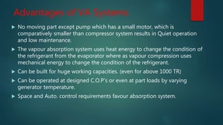 Advantages of VA Systems
 No moving part except pump which has a small motor, which is
comparatively smaller than compressor system results in Quiet operation
and low maintenance.
 The vapour absorption system uses heat energy to change the condition of
the refrigerant from the evaporator where as vapour compression uses
mechanical energy to change the condition of the refrigerant.
 Can be built for huge working capacities. (even for above 1000 TR)
 Can be operated at designed C.O.P’s or even at part loads by varying
generator temperature.
 Space and Auto. control requirements favour absorption system.
 