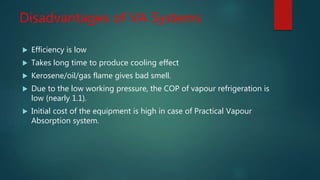 Disadvantages of VA Systems
 Efficiency is low
 Takes long time to produce cooling effect
 Kerosene/oil/gas flame gives bad smell.
 Due to the low working pressure, the COP of vapour refrigeration is
low (nearly 1.1).
 Initial cost of the equipment is high in case of Practical Vapour
Absorption system.
 