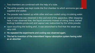 . Two chambers are combined with the help of a tube.
 The white powder was kept inside the first chamber to which ammonia gas was
supplied and sealed.
 The powder was heated up while other end was cooled using circulating water.
 Liquid ammonia was obtained in the cool end of the apparatus. After stopping
heat, it was observed that, the liquid ammonia instead of sitting there, started
boiling( bubbles produced) and vapour was reabsorbed by the white powder.
 Upon touching the boiling end , it was astonished to find that the vessel was
very cold.
 He repeated the experiments and cooling was observed again.
 This led to invention of the intermittent Vapour absorption system having solid
as an absorber
 