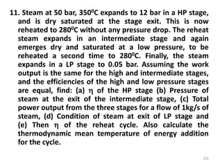 11. Steam at 50 bar, 3500C expands to 12 bar in a HP stage,
and is dry saturated at the stage exit. This is now
reheated to 2800C without any pressure drop. The reheat
steam expands in an intermediate stage and again
emerges dry and saturated at a low pressure, to be
reheated a second time to 2800C. Finally, the steam
expands in a LP stage to 0.05 bar. Assuming the work
output is the same for the high and intermediate stages,
and the efficiencies of the high and low pressure stages
are equal, find: (a)  of the HP stage (b) Pressure of
steam at the exit of the intermediate stage, (c) Total
power output from the three stages for a flow of 1kg/s of
steam, (d) Condition of steam at exit of LP stage and
(e) Then  of the reheat cycle. Also calculate the
thermodynamic mean temperature of energy addition
for the cycle.
105
 