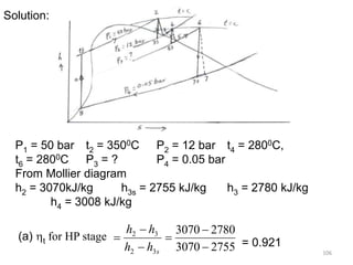 106
Solution:
P1 = 50 bar t2 = 3500C P2 = 12 bar t4 = 2800C,
t6 = 2800C P3 = ? P4 = 0.05 bar
From Mollier diagram
h2 = 3070kJ/kg h3s = 2755 kJ/kg h3 = 2780 kJ/kg
h4 = 3008 kJ/kg
(a) t for HP stage
2755
3070
2780
3070
3
2
3
2






s
h
h
h
h
= 0.921
 