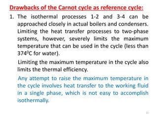 Drawbacks of the Carnot cycle as reference cycle:
1. The isothermal processes 1-2 and 3-4 can be
approached closely in actual boilers and condensers.
Limiting the heat transfer processes to two-phase
systems, however, severely limits the maximum
temperature that can be used in the cycle (less than
3740C for water).
Limiting the maximum temperature in the cycle also
limits the thermal efficiency.
Any attempt to raise the maximum temperature in
the cycle involves heat transfer to the working fluid
in a single phase, which is not easy to accomplish
isothermally.
11
 