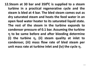 12.Steam at 30 bar and 3500C is supplied to a steam
turbine in a practical regenerative cycle and the
steam is bled at 4 bar. The bled steam comes out as
dry saturated steam and heats the feed water in an
open feed water heater to its saturated liquid state.
The rest of the steam in the turbine expands to
condenser pressure of 0.1 bar. Assuming the turbine
 to be same before and after bleeding determine
(i) the turbine , (ii) steam quality at inlet to
condenser, (iii) mass flow rate of bled steam per
unit mass rate at turbine inlet and (iv) the cycle .
110
 