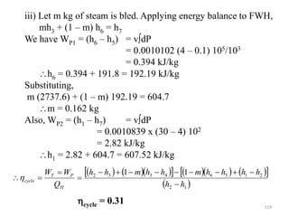 114
iii) Let m kg of steam is bled. Applying energy balance to FWH,
mh3 + (1 – m) h6 = h7
We have WP1 = (h6 – h5) = vdP
= 0.0010102 (4 – 0.1) 105/103
= 0.394 kJ/kg
h6 = 0.394 + 191.8 = 192.19 kJ/kg
Substituting,
m (2737.6) + (1 – m) 192.19 = 604.7
m = 0.162 kg
Also, WP2 = (h1 – h7) = vdP
= 0.0010839 x (30 – 4) 102
= 2.82 kJ/kg
h1 = 2.82 + 604.7 = 607.52 kJ/kg
    
      
 
 
1
2
2
1
5
6
4
3
3
2 1
1
h
h
h
h
h
h
m
h
h
m
h
h
Q
W
W
H
P
T
cycle














cycle = 0.31
 