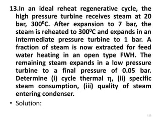 13.In an ideal reheat regenerative cycle, the
high pressure turbine receives steam at 20
bar, 3000C. After expansion to 7 bar, the
steam is reheated to 3000C and expands in an
intermediate pressure turbine to 1 bar. A
fraction of steam is now extracted for feed
water heating in an open type FWH. The
remaining steam expands in a low pressure
turbine to a final pressure of 0.05 bar.
Determine (i) cycle thermal , (ii) specific
steam consumption, (iii) quality of steam
entering condenser.
• Solution:
115
 
