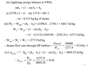 118
(ii) Applying energy balance to FWH,
mh3 + (1 – m) h7 = h8
m (2758.1) + (1 – m) 137.8 = 681.1
m = 0.313 kg/kg of steam
(iii) W1 = WHP = (h2 – h3)= (3398.8 – 2758.1= 640.7 kJ/kg
W2 = WLP = (1 – m) (h4 – h5)
= (1 – 0.313) (3269.96 – 2342.41)= 637.2 kJ/kg
Wnet = W1 + W2 = 1277.9 kJ/kg
Steam flow rate through HP turbine s
kg
W
Power
net
/
6
.
62
9
.
1277
80000



(iv) cycle = ? QH = (h2 – h1) + (1 – m) (h4 – h3) = 3069.35 kJ/kg
42
.
0
35
.
3069
9
.
1277




H
net
cycle
Q
W

 