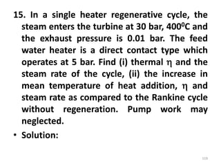 15. In a single heater regenerative cycle, the
steam enters the turbine at 30 bar, 4000C and
the exhaust pressure is 0.01 bar. The feed
water heater is a direct contact type which
operates at 5 bar. Find (i) thermal  and the
steam rate of the cycle, (ii) the increase in
mean temperature of heat addition,  and
steam rate as compared to the Rankine cycle
without regeneration. Pump work may
neglected.
• Solution:
119
 