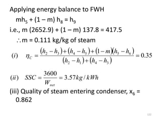 Applying energy balance to FWH
mh5 + (1 – m) h8 = h9
i.e., m (2652.9) + (1 – m) 137.8 = 417.5
m = 0.111 kg/kg of steam
(iii) Quality of steam entering condenser, x6 =
0.862
122
      
   
35
.
0
1
)
(
3
4
1
2
6
5
5
4
3
2











h
h
h
h
h
h
m
h
h
h
h
i C

kWh
kg
W
SSC
ii
net
/
57
.
3
3600
)
( 

 