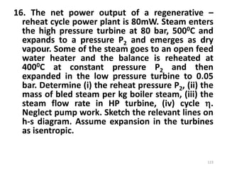 16. The net power output of a regenerative –
reheat cycle power plant is 80mW. Steam enters
the high pressure turbine at 80 bar, 5000C and
expands to a pressure P2 and emerges as dry
vapour. Some of the steam goes to an open feed
water heater and the balance is reheated at
4000C at constant pressure P2 and then
expanded in the low pressure turbine to 0.05
bar. Determine (i) the reheat pressure P2, (ii) the
mass of bled steam per kg boiler steam, (iii) the
steam flow rate in HP turbine, (iv) cycle .
Neglect pump work. Sketch the relevant lines on
h-s diagram. Assume expansion in the turbines
as isentropic.
123
 
