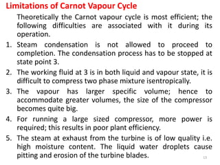 Limitations of Carnot Vapour Cycle
Theoretically the Carnot vapour cycle is most efficient; the
following difficulties are associated with it during its
operation.
1. Steam condensation is not allowed to proceed to
completion. The condensation process has to be stopped at
state point 3.
2. The working fluid at 3 is in both liquid and vapour state, it is
difficult to compress two phase mixture isentropically.
3. The vapour has larger specific volume; hence to
accommodate greater volumes, the size of the compressor
becomes quite big.
4. For running a large sized compressor, more power is
required; this results in poor plant efficiency.
5. The steam at exhaust from the turbine is of low quality i.e.
high moisture content. The liquid water droplets cause
pitting and erosion of the turbine blades. 13
 