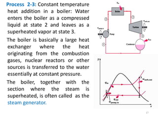 Process 2-3: Constant temperature
heat addition in a boiler: Water
enters the boiler as a compressed
liquid at state 2 and leaves as a
superheated vapor at state 3.
The boiler is basically a large heat
exchanger where the heat
originating from the combustion
gases, nuclear reactors or other
sources is transferred to the water
essentially at constant pressure.
The boiler, together with the
section where the steam is
superheated, is often called as the
steam generator.
17
 