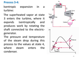 Process 3-4:
Isentropic expansion in a
turbine:
The superheated vapor at state
3 enters the turbine, where it
expands isentropically and
produces work by rotating the
shaft connected to the electric-
generator.
The pressure and temperature
of the steam drop during this
process to the values at state 4,
where steam enters the
condenser.
18
 