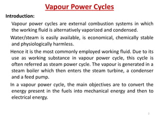Vapour Power Cycles
Introduction:
Vapour power cycles are external combustion systems in which
the working fluid is alternatively vaporized and condensed.
Water/steam is easily available, is economical, chemically stable
and physiologically harmless.
Hence it is the most commonly employed working fluid. Due to its
use as working substance in vapour power cycle, this cycle is
often referred as steam power cycle. The vapour is generated in a
steam boiler which then enters the steam turbine, a condenser
and a feed pump.
In a vapour power cycle, the main objectives are to convert the
energy present in the fuels into mechanical energy and then to
electrical energy.
2
 
