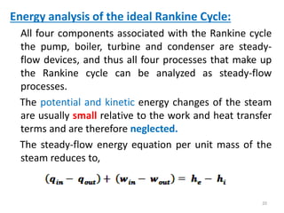 Energy analysis of the ideal Rankine Cycle:
All four components associated with the Rankine cycle
the pump, boiler, turbine and condenser are steady-
flow devices, and thus all four processes that make up
the Rankine cycle can be analyzed as steady-flow
processes.
The potential and kinetic energy changes of the steam
are usually small relative to the work and heat transfer
terms and are therefore neglected.
The steady-flow energy equation per unit mass of the
steam reduces to,
20
 