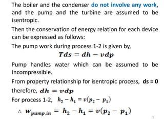 The boiler and the condenser do not involve any work,
and the pump and the turbine are assumed to be
isentropic.
Then the conservation of energy relation for each device
can be expressed as follows:
The pump work during process 1-2 is given by,
Pump handles water which can be assumed to be
incompressible.
From property relationship for isentropic process, ds = 0
therefore,
For process 1-2,
21
 