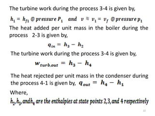 The turbine work during the process 3-4 is given by,
The heat added per unit mass in the boiler during the
process 2-3 is given by,
The turbine work during the process 3-4 is given by,
The heat rejected per unit mass in the condenser during
the process 4-1 is given by,
Where,
22
 