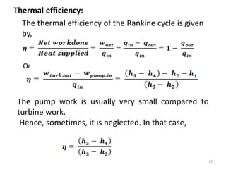 Thermal efficiency:
The thermal efficiency of the Rankine cycle is given
by,
Or
The pump work is usually very small compared to
turbine work.
Hence, sometimes, it is neglected. In that case,
23
 