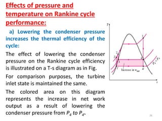 Effects of pressure and
temperature on Rankine cycle
performance:
a) Lowering the condenser pressure
increases the thermal efficiency of the
cycle:
The effect of lowering the condenser
pressure on the Rankine cycle efficiency
is illustrated on a T-s diagram as in Fig.
For comparison purposes, the turbine
inlet state is maintained the same.
The colored area on this diagram
represents the increase in net work
output as a result of lowering the
condenser pressure from P4 to P4’. 26
 