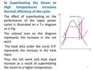 b) Superheating the Steam to
High temperatures increases
thermal efficiency of the cycle:
The effect of superheating on the
performance of the vapor power
cycles is illustrated on a T-s diagram
as in Fig.
The colored area on this diagram
represents the increase in the net
work.
The total area under the curve 3-3’
represents the increase in the heat
input.
Thus the net work and heat input
increase as a result of superheating
the steam to a higher temperature. 28
 