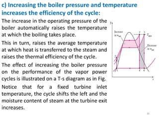 The increase in the operating pressure of the
boiler automatically raises the temperature
at which the boiling takes place.
This in turn, raises the average temperature
at which heat is transferred to the steam and
raises the thermal efficiency of the cycle.
The effect of increasing the boiler pressure
on the performance of the vapor power
cycles is illustrated on a T-s diagram as in Fig.
Notice that for a fixed turbine inlet
temperature, the cycle shifts the left and the
moisture content of steam at the turbine exit
increases.
30
c) Increasing the boiler pressure and temperature
increases the efficiency of the cycle:
 