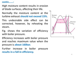 contin…….:
High moisture content results in erosion
of blade surfaces, affecting their life.
Normally the moisture content at the
turbine exhaust should not exceed 15%.
This undesirable side effect can be
corrected, however, by reheating the
steam.
Fig. shows the variation of efficiency
with boiler pressure.
Efficiency increases with boiler pressure
and reaches maximum value when the
pressure is about 160bar.
Further increase in boiler pressure
results in a fall in efficiency.
31
 