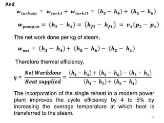 And
38
The net work done per kg of steam,
Therefore thermal efficiency,
The incorporation of the single reheat in a modern power
plant improves the cycle efficiency by 4 to 5% by
increasing the average temperature at which heat is
transferred to the steam.
 