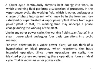 A power cycle continuously converts heat energy into work, in
which a working fluid performs a succession of processes. In the
vapor power cycle, the working fluid, which is water, undergoes a
change of phase into steam, which may be in the form wet, dry
saturated or super heated. A vapor power plant differs from a gas
power plant in that, it’s working fluid may undergo a phase
change during the working of the plant.
Like in any other power cycle, the working fluid (steam/water) in a
steam power plant undergoes four basic operations in a cyclic
manner.
For each operation in a vapor power plant, we can think of a
hypothetical or ideal process, which represents the basic
intended operation. Since these operations are cyclic, the
idealized processes representing these operations form an ideal
cycle. That is known as vapor power cycle.
4
 