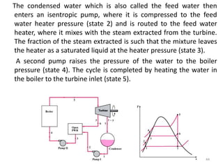 The condensed water which is also called the feed water then
enters an isentropic pump, where it is compressed to the feed
water heater pressure (state 2) and is routed to the feed water
heater, where it mixes with the steam extracted from the turbine.
The fraction of the steam extracted is such that the mixture leaves
the heater as a saturated liquid at the heater pressure (state 3).
A second pump raises the pressure of the water to the boiler
pressure (state 4). The cycle is completed by heating the water in
the boiler to the turbine inlet (state 5).
44
 